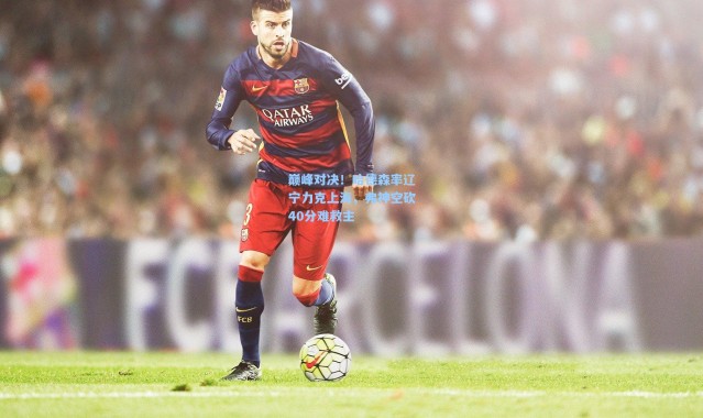 巅峰对决！哈德森率辽宁力克上海，弗神空砍40分难救主