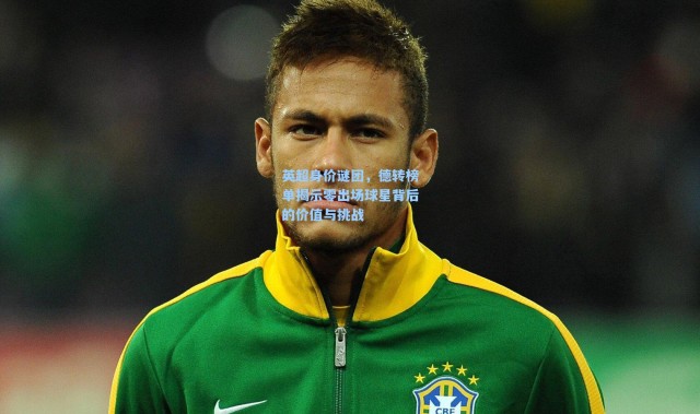 英超身价谜团，德转榜单揭示零出场球星背后的价值与挑战