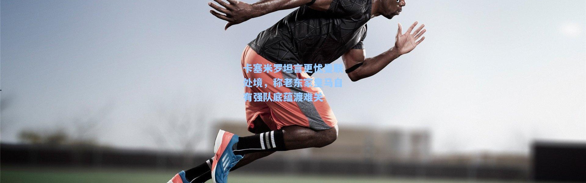 卡塞米罗坦言更忧曼联处境，称老东家皇马自有强队底蕴渡难关