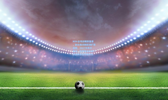 NBA全球战略新篇章，副总裁详解欧洲扩张蓝图，2027年携手皇马、巴萨等足坛豪门开创跨界合作新时代
