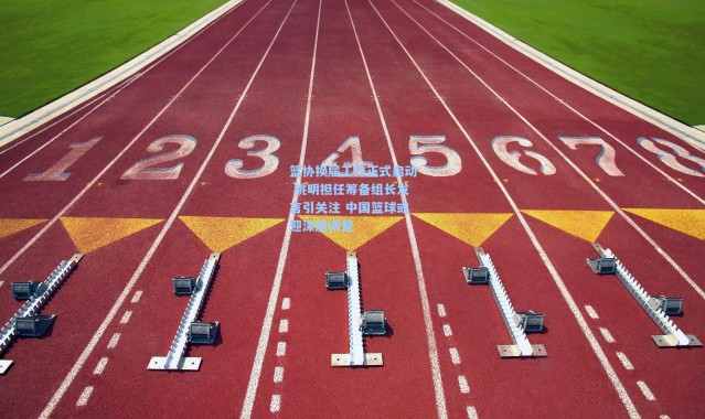 篮协换届工作正式启动 姚明担任筹备组长发言引关注 中国篮球或迎深度调整