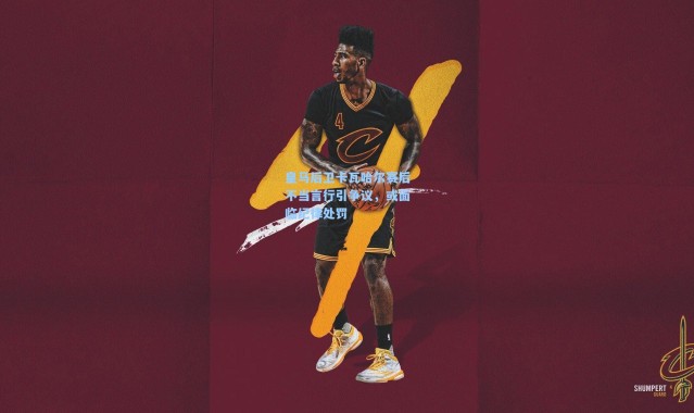 皇马后卫卡瓦哈尔赛后不当言行引争议，或面临纪律处罚