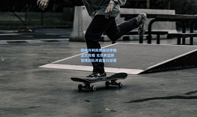 新帅许利民携顾问李楠正式亮相 北京男篮新管理团队开启复兴征程