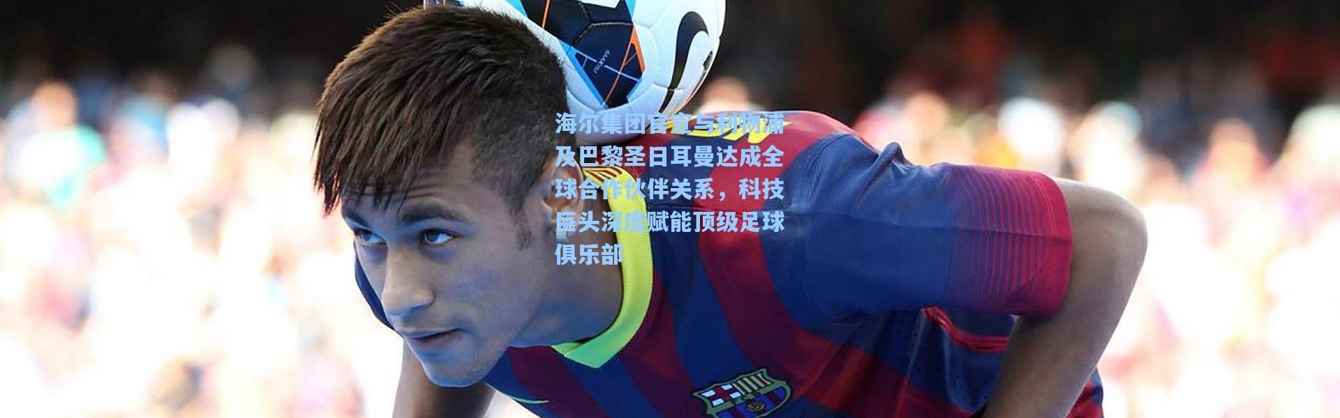 海尔集团官宣与利物浦及巴黎圣日耳曼达成全球合作伙伴关系，科技巨头深度赋能顶级足球俱乐部