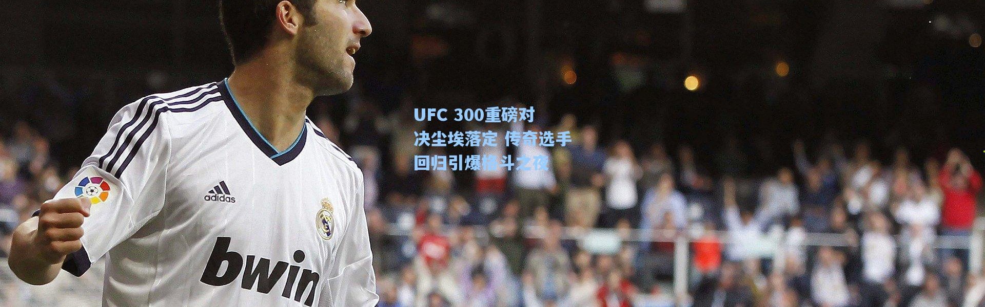 UFC 300重磅对决尘埃落定 传奇选手回归引爆格斗之夜