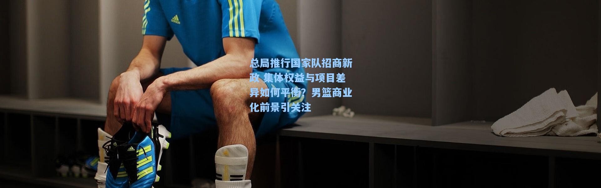 总局推行国家队招商新政 集体权益与项目差异如何平衡？男篮商业化前景引关注