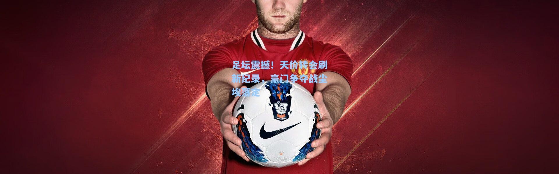 足坛震撼！天价转会刷新纪录，豪门争夺战尘埃落定