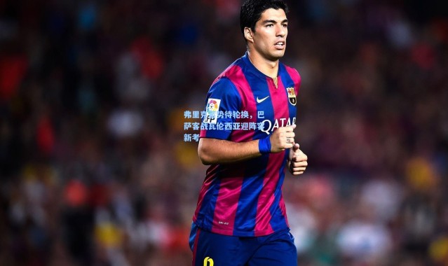 弗里克蓄势待轮换，巴萨客战瓦伦西亚迎阵容新考