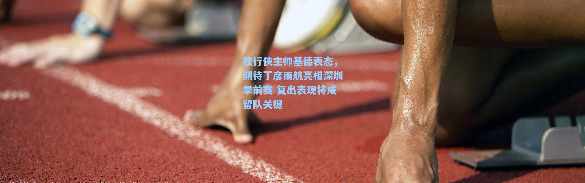 独行侠主帅基德表态，期待丁彦雨航亮相深圳季前赛 复出表现将成留队关键