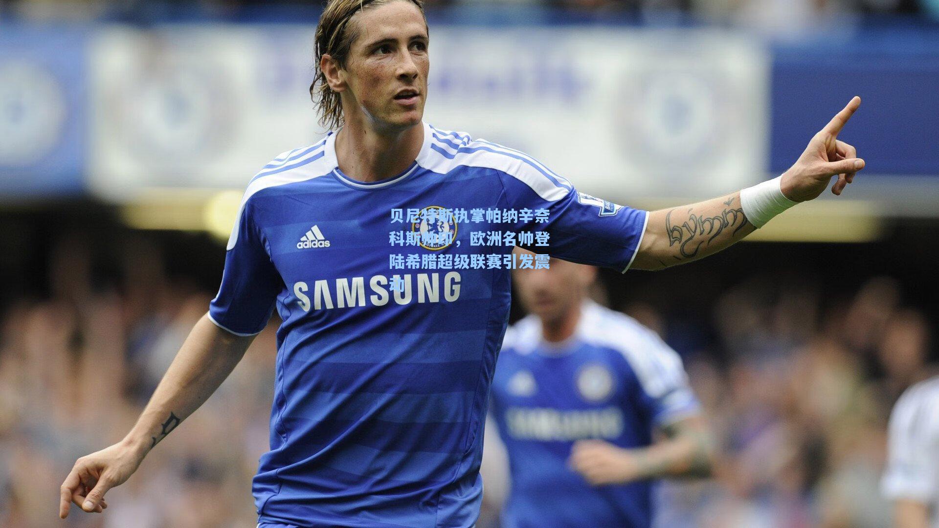 贝尼特斯执掌帕纳辛奈科斯帅印，欧洲名帅登陆希腊超级联赛引发震动