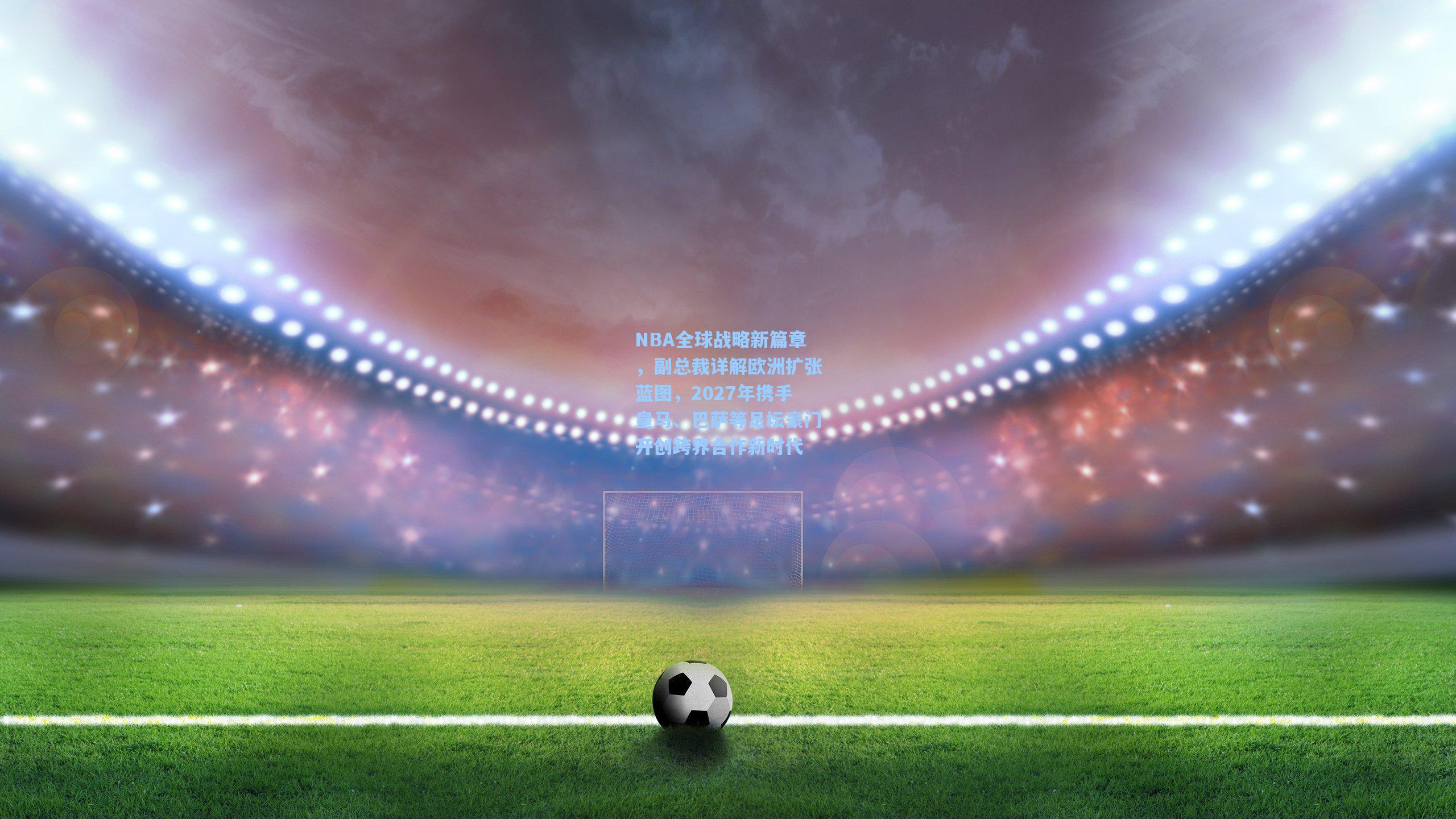 NBA全球战略新篇章，副总裁详解欧洲扩张蓝图，2027年携手皇马、巴萨等足坛豪门开创跨界合作新时代